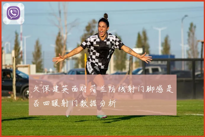 久保建英面对荷兰防线射门脚感是否回暖射门数据分析