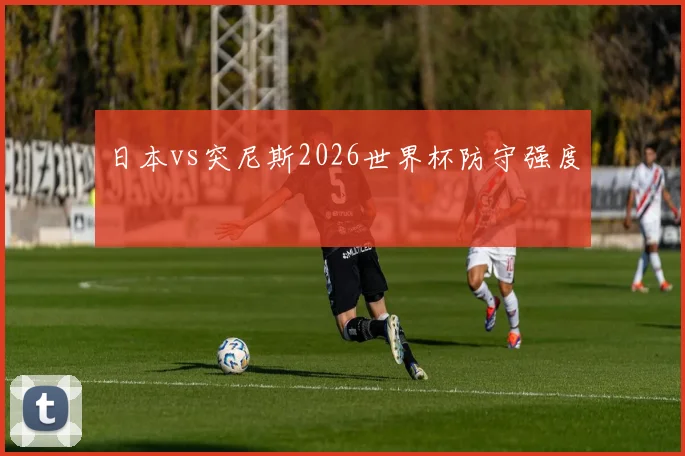 日本vs突尼斯2026世界杯防守强度
