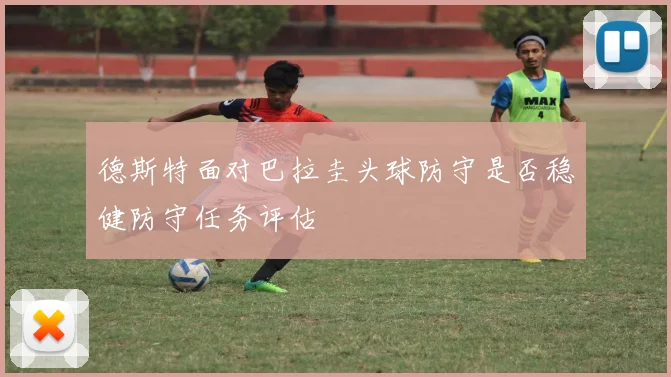 德斯特面对巴拉圭头球防守是否稳健防守任务评估