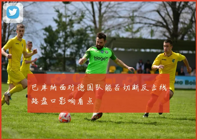 巴库纳面对德国队能否切断反击线路盘口影响看点