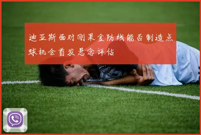 迪亚斯面对刚果金防线能否制造点球机会首发悬念评估