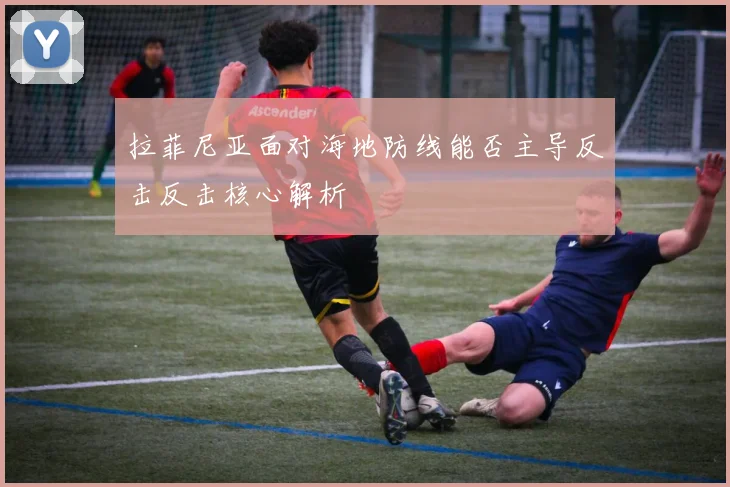 拉菲尼亚面对海地防线能否主导反击反击核心解析