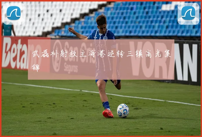武磊补射救主海港逆转三镇高光集锦