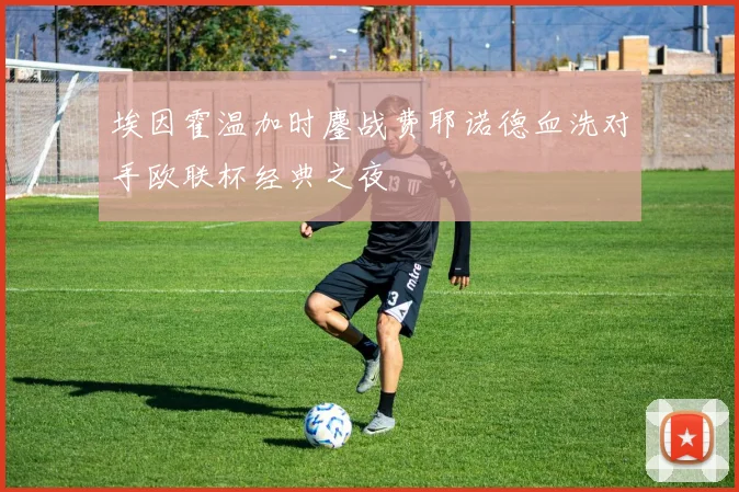 埃因霍温加时鏖战费耶诺德血洗对手欧联杯经典之夜