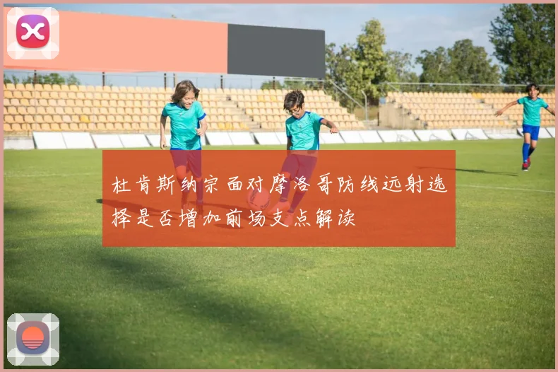 杜肯斯纳宗面对摩洛哥防线远射选择是否增加前场支点解读