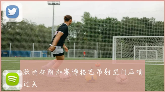欧洲杯附加赛博格巴吊射空门压哨过关