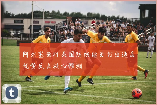 阿尔塞面对美国防线能否打出速度优势反击核心预测