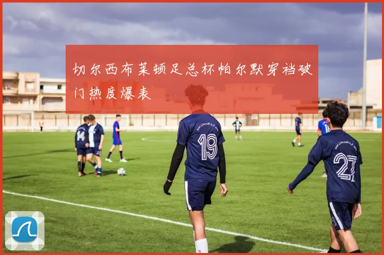 切尔西布莱顿足总杯帕尔默穿裆破门热度爆表